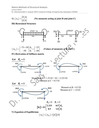 Matrix Methods of Structural Analysis
Lecture Notes
Dr. Atteshamuddin S. Sayyad, SRES’s Sanjivani College of Engineering, Kopargaon-423603
II)  
0
0
B
D
C
A


 
  
 
(No moments acting at joint B and joint C)
III) Restrained Structure
 
75 50 25
50 50
B
DL
C
A


  
   
 
   
 
   
(Values of moments at B and C)
IV) Derivation of Stiffness matrix
1
B
Let  
Moment at B = 1.33 EI + EI = 2.333 EI
Moment at C = 0.5 EI
1
C
Let  
Moment at B = 0.5 EI
Moment at C = 1.0 EI
 
1 1
2 333 0
K = EI
5
0 5 1 0
B C
B
C
. .
. .
 


 
 
 
 
V) Equation of Equilibrium
      
D DL
A A K D
 
 