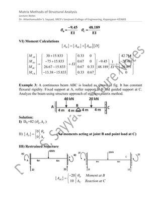 Matrix Methods of Structural Analysis
Lecture Notes
Dr. Atteshamuddin S. Sayyad, SRES’s Sanjivani College of Engineering, Kopargaon-423603
B C
9 45 48 189
EI EI
. .
 

 
VI) Moment Calculations
      
M ML MD
A A A D
 
30 15 833 0 33 0 42 714
75 15 833 0 67 0 9 45 20 491
1
26 67 15 833 0 67 0 33 48 189 20 491
13 38 15 833 0 33 0 67 0
AB
BA
BC
CB
M . . .
M . . . .
EI
M . . . . . .
EI
M . . . .

       
       
   
 
     
 
  
       
 
  
     
 
     
 
     
 
Example 3: A continuous beam ABC is loaded as shown in fig. It has constant
flexural rigidity. Fixed support at A, roller support at B and guided support at C.
Analyze the beam using structure approach of stiffness matrix method.
Solution:
I) Dki=02 ( B C
,
  )
II)  
0
0
B
D
C
A

 
  

 
(No moments acting at joint B and point load at C)
III) Restrained Structure
 
20
10
B
DL
C
Moment at B
A
Reaction at C


 
  

 
 