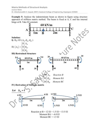 Matrix Methods of Structural Analysis
Lecture Notes
Dr. Atteshamuddin S. Sayyad, SRES’s Sanjivani College of Engineering, Kopargaon-423603
Example 5: Analyze the indeterminate beam as shown in figure using structure
approach of stiffness matrix method. The beam is fixed at A, C and has internal
hinge at B. Take EI constant.
Solution:
I) Dki=03 ( B BA BC
, ,
 
 )
II)  
0
0
0
B
D BA
BC
A 


 
 
  
 
 
III) Restrained Structure
 
90
5
20
B
DL BA
BC
Reaction B
A Moment BA
Moment BC



 
 
 
 
 
 
IV) Derivation of Stiffness matrix
1
B
Let  
Reaction at B = 12 EI + 1.5 EI = 13.5 EI
Moment BA = -6.0 EI
Moment BC = 1.5 EI
 