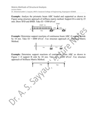 Matrix Methods of Structural Analysis
Lecture Notes
Dr. Atteshamuddin S. Sayyad, SRES’s Sanjivani College of Engineering, Kopargaon-423603
Example: Analyse the prismatic beam ABC loaded and supported as shown in
Figure using structure approach of stiffness matrix method. Support B is sink by 25
mm. Draw SFD and BMD. Take EI =3500 kN.m2
.
Example: Determine support reactions of continuous beam ABC if support B sink
by 10 mm. Take EI = 6000 kN.m2
. Use structure approach of Stiffness Matrix
Method.
Example: Determine support reactions of continuous beam ABC as shown in
Figure 1 if support B sink by 10 mm. Take EI = 6000 kN.m2
. Use structure
approach of Stiffness Matrix Method.
 