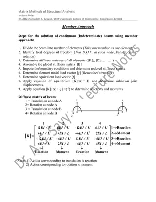 Matrix Methods of Structural Analysis
Lecture Notes
Dr. Atteshamuddin S. Sayyad, SRES’s Sanjivani College of Engineering, Kopargaon-423603
Member Approach
Steps for the solution of continuous (Indeterminate) beams using member
approach:
1. Divide the beam into number of elements (Take one member as one element)
2. Identify total degrees of freedom (Two D.O.F. at each node, translation and
rotation)
3. Determine stiffness matrices of all elements ([K]1, [K]2………)
4. Assemble the global stiffness matrix [K]
5. Impose the boundary conditions and determine reduced stiffness matrix
6. Determine element nodal load vector [q] (Restrained structure)
7. Determine equivalent load vector [f]
8. Apply equation of equilibrium [K]{Δ}={f} and determine unknown joint
displacements.
9. Apply equation [K]{Δ}+[q] ={f} to determine reactions and moments
Stiffness matrix of beam
1 = Translation at node A
2= Rotation at node A
3 = Translation at node B
4= Rotation at node B
 
EI / L EI / L EI / L EI / L
EI / L EI / L EI / L EI / L
K
EI / L EI / L EI / L EI / L
EI / L EI / L EI / L EI / L
3 2 3 2
2 2
3 2 3 2
2 2
1 2 3 4
1 Reaction
12 6 12 6
2 Moment
6 4 6 2
3 Reaction
12 6 12 6
4 Moment
6 2 6 4
Reaction Moment Reaction Moment

 

 


 

  
  
 


 
   
Note: 1) Action corresponding to translation is reaction
2) Action corresponding to rotation is moment
 