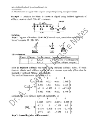 Matrix Methods of Structural Analysis
Lecture Notes
Dr. Atteshamuddin S. Sayyad, SRES’s Sanjivani College of Engineering, Kopargaon-423603
Example 1: Analyse the beam as shown in figure using member approach of
stiffness matrix method. Take EI = constant.
Solution:
Step 1: Degrees of freedom: 06 (02 DOF at each node, translation and rotation)
No. of elements: 02 (AB, BC)
Discretization
Element Nodes Displacements Boundary conditions
1 1-2 1,2,3,4 1=2=3= zero (Fixed support)
2 2-3 3,4,5,6 3=5=zero (simple supports)
Step 2: Element stiffness matrices: Using standard stiffness matrix of beam
element, obtain local stiffness matrix of each element separately. (Note that the
moment of inertia of AB is 2I and BC is I).
The local stiffness matrix of element AB is:
 
1 2 3 4
0 111 0 333 0 111 0 333 1
0 333 1 333 0 333 0 667 2
0 111 0 333 0 111 0 333 3
0 333 0 667 0 333 1 33
K = EI
3 4
AB
. . . .
. . . .
. . . .
. . . .

 
 

 
 
  
 

 
Similarly the local stiffness matrix of element BC is:
 
3 4 5 6
0 1875 0 375 0 1875 0 375 3
0 375 1 0 0 375 0 5 4
0 1875 0 375 0 1875 0 375 5
0 375 0 5 0 375 1 0 6
K = EI
BC
. . . .
. . . .
. . . .
. . . .

 
 

 
 
  
 

 
Step 3: Assemble global stiffness matrix
 