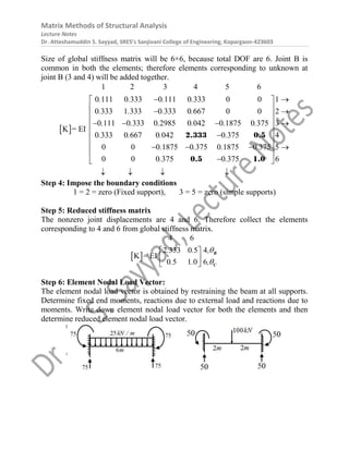 Matrix Methods of Structural Analysis
Lecture Notes
Dr. Atteshamuddin S. Sayyad, SRES’s Sanjivani College of Engineering, Kopargaon-423603
Size of global stiffness matrix will be 6×6, because total DOF are 6. Joint B is
common in both the elements; therefore elements corresponding to unknown at
joint B (3 and 4) will be added together.
 
1 2 3 4 5 6
0 111 0 333 0 111 0 333 0 0 1
0 333 1 333 0 333 0 667 0 0 2
0 111 0 333 0 2985 0 042 0 1875 0 375 3
0 333 0 667 0 042 0 375 4
0 0 0 1875 0 375 0 1875 0 375 5
0 0 0 37
K = E
5 0 375 6
I
. . . .
. . . .
. . . . . .
. . . .
. . . .
. .
 
 
 
 
 
 
   
 

 
 
   
 

 
   
2.333 0.5
0.5 1.0
Step 4: Impose the boundary conditions
1 = 2 = zero (Fixed support), 3 = 5 = zero (simple supports)
Step 5: Reduced stiffness matrix
The nonzero joint displacements are 4 and 6. Therefore collect the elements
corresponding to 4 and 6 from global stiffness matrix.
 
4 6
2 333 0 5 4
0 5 1 0 6
K = EI
. . ,
. . ,


 
 
 
B
C
Step 6: Element Nodal Load Vector:
The element nodal load vector is obtained by restraining the beam at all supports.
Determine fixed end moments, reactions due to external load and reactions due to
moments. Write down element nodal load vector for both the elements and then
determine reduced element nodal load vector.
 