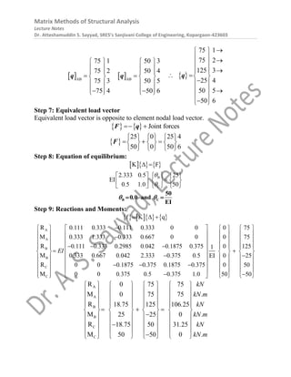Matrix Methods of Structural Analysis
Lecture Notes
Dr. Atteshamuddin S. Sayyad, SRES’s Sanjivani College of Engineering, Kopargaon-423603
 AB
75 1
75 2
75 3
75 4
 
 
 
 
 
 

 

q  AB
50 3
50 4
50 5
50 6
 
 
 
  
 
 

 
q  
75 1
75 2
125 3
25 4
50 5
50 6

 
  
 
  
  

 
  
 

 
q
Step 7: Equivalent load vector
Equivalent load vector is opposite to element nodal load vector.
    Joint forces
 
F q
 
25 0 25 4
50 0 50 6
     
  
     
     
F
Step 8: Equation of equilibrium:
    
B
C
K F
2 333 0 5 25
EI
0 5 1 0 50
. .
. .


 
 
   

   
 
   
 
B C
50
0 0 and
EI
.
 
 
Step 9: Reactions and Moments:
      
A
A
B
B
C
C
f K q
R 0 111 0 333 0 111 0 333 0 0
M 0 333 1 333 0 333 0 667 0 0
R 0 111 0 333 0 2985 0 042 0 1875 0 375
M 0 333 0 667 0 042 2 333 0 375 0 5
R 0 0 0 1875 0 375 0 1875 0 375
M 0 0 0 375 0 5 0 375 1 0
. . . .
. . . .
. . . . . .
EI
. . . . . .
. . . .
. . . .
  

  
  
 
    
 

 

 
    
 

 
 
0 75
0 75
0 125
1
0 25
EI
0 50
50 50
    
     
     
     

   
 

   
 
   
 
   
 

     
A
A
B
B
C
C
R 0 75 75
M 0 75 75
R 18 75 125 106 25
M 25 25 0
R 18 75 50 31 25
M 50 50 0
kN
kN.m
. . kN
kN.m
. . kN
kN.m
       
       
       
       
  
       

       
       

       

     
 
 