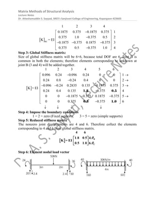 Matrix Methods of Structural Analysis
Lecture Notes
Dr. Atteshamuddin S. Sayyad, SRES’s Sanjivani College of Engineering, Kopargaon-423603
 BC
1 2 3 4
0 1875 0 375 0 1875 0 375 1
0 375 1 0 0 375 0 5 2
0 1875 0 375 0 1875 0 375 3
0 375 0 5 0 375 1 0
K = E
4
I
. . . .
. . . .
. . . .
. . . .

 
 

 
 
  
 

 
Step 3: Global Stiffness matrix:
Size of global stiffness matrix will be 6×6, because total DOF are 6. Joint B is
common in both the elements; therefore elements corresponding to unknown at
joint B (3 and 4) will be added together.
 
1 2 3 4 5 6
0 096 0 24 0 096 0 24 0 0 1
0 24 0 8 0 24 0 4 0 0 2
0 096 0 24 0 2835 0 135 0 1875 0 375 3
0 24 0 4 0 135 0 375 4
0 0 0 1875 0 375 0 1875 0 375 5
0 0 0 375
K = EI
0 375 6
. . . .
. . . .
. . . . . .
. . . .
. . . .
. .
 
 
 
 
 
 
   
 

 
 
   
 

 
   
1.8 0.5
0.5 1.0
Step 4: Impose the boundary conditions
1 = 2 = zero (Fixed support), 3 = 5 = zero (simple supports)
Step 5: Reduced stiffness matrix
The nonzero joint displacements are 4 and 6. Therefore collect the elements
corresponding to 4 and 6 from global stiffness matrix.
 
. . ,
. . ,
4 6
1 8 0 5 4
0 5 1
K =
0
EI
6
B
C


 
 
 
Step 6: Element nodal load vector
 