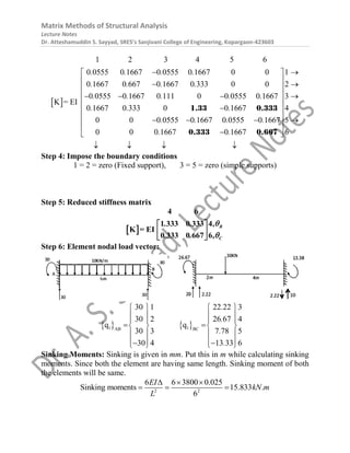 Matrix Methods of Structural Analysis
Lecture Notes
Dr. Atteshamuddin S. Sayyad, SRES’s Sanjivani College of Engineering, Kopargaon-423603
 
1 2 3 4 5 6
0 0555 0 1667 0 0555 0 1667 0 0 1
0 1667 0 667 0 1667 0 333 0 0 2
0 0555 0 1667 0 111 0 0 0555 0 1667 3
0 1667 0 333 0 0 1667 4
0 0 0 0555 0 1667 0 0555 0 1667
0 0 0 1667 0 166
K
7
= EI
. . . .
. . . .
. . . . .
. . .
. . . .
. .

 
 

 
 
  
 

 
 
  
 

 
1.33 0.333
0.333 0.667
5
6




   
Step 4: Impose the boundary conditions
1 = 2 = zero (Fixed support), 3 = 5 = zero (simple supports)
Step 5: Reduced stiffness matrix
 
4 6
1 333 0 333 4
0 333 0 667
K = EI
6
B
C
. . ,
. . ,


 
 
 
Step 6: Element nodal load vector:
   
1 1
AB BC
30 1 22 22 3
30 2 26 67 4
q q
30 3 7 78 5
30 4 13 33 6
.
.
.
.
   
   
   
 
   
   
   
 
   
Sinking Moments: Sinking is given in mm. Put this in m while calculating sinking
moments. Since both the element are having same length. Sinking moment of both
the elements will be same.
2 2
6 6 3800 0.025
Sinking moments 15.833 .
6
EI
kN m
L
  
  
 