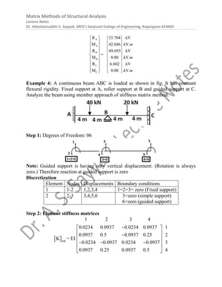 Matrix Methods of Structural Analysis
Lecture Notes
Dr. Atteshamuddin S. Sayyad, SRES’s Sanjivani College of Engineering, Kopargaon-423603
A
A
B
B
C
C
R 33 704
M 42 686
R 49 693
M 0 00
R 6 602
M 0 00
. kN
. kN.m
. kN
. kN.m
. kN
. kN.m
   
   
   
   
 

   
   
   
   
   
 
Example 4: A continuous beam ABC is loaded as shown in fig. It has constant
flexural rigidity. Fixed support at A, roller support at B and guided support at C.
Analyze the beam using member approach of stiffness matrix method.
Step 1: Degrees of Freedom: 06
Note: Guided support is having only vertical displacement. (Rotation is always
zero.) Therefore reaction at guided support is zero
Discretization
Element Nodes Displacements Boundary conditions
1 1-2 1,2,3,4 1=2=3= zero (Fixed support)
2 2-3 3,4,5,6 3=zero (simple support)
6=zero (guided support)
Step 2: Element stiffness matrices
 AB
1 2 3 4
0 0234 0 0937 0 0234 0 0937 1
0 0937 0 5 0 0937 0 25 2
0 0234 0 0937 0 0234 0 093
K =
7 3
0 0937 0 25 0 0937 0 5
E
4
I
. . . .
. . . .
. . . .
. . . .

 
 

 
 
  
 
 
 
