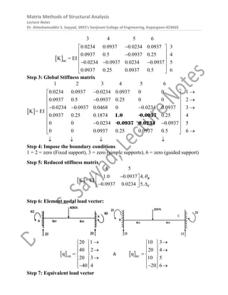 Matrix Methods of Structural Analysis
Lecture Notes
Dr. Atteshamuddin S. Sayyad, SRES’s Sanjivani College of Engineering, Kopargaon-423603
 BC
3 4 5 6
0 0234 0 0937 0 0234 0 0937 3
0 0937 0 5 0 0937 0 25 4
0 0234 0 0937 0 0234 0 093
K =
7 5
0 0937 0 25 0 0937 0 5
E
6
I
. . . .
. . . .
. . . .
. . . .

 
 

 
 
  
 
 
Step 3: Global Stiffness matrix
 
1 2 3 4 5 6
0 0234 0 0937 0 0234 0 0937 0 0 1
0 0937 0 5 0 0937 0 25 0 0 2
0 0234 0 0937 0 0468 0 0 0234 0 0937 3
0 0937 0 25 0 1874 0 25 4
0 0 0 0234 0 0937 5
0 0 0 09
K =
37 0 25 0 0937 0 5 6
EI
. . . .
. . . .
. . . . .
. . . .
. .
. . . .
 
 
 
 
 
 
  
 
 
 
 
 
 
1.0 -0.0937
-0.0937 0.0234


   
Step 4: Impose the boundary conditions
1 = 2 = zero (Fixed support), 3 = zero (simple supports), 6 = zero (guided support)
Step 5: Reduced stiffness matrix
 
4 5
1 0 0 0937 4
0 0937 0 0234 5
K = EI
. . ,
. . ,


 
  

 
B
C
Step 6: Element nodal load vector:
 AB
20 1
40 2
20 3
40 4
q

 
  
 
 

 
 

 
 &  BC
10 3
20 4
10 5
20 6
q

 
  
 
 
 
 
 
 

Step 7: Equivalent load vector
 