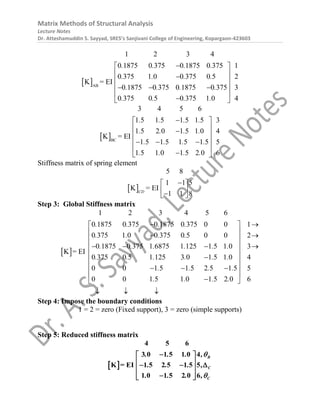 Matrix Methods of Structural Analysis
Lecture Notes
Dr. Atteshamuddin S. Sayyad, SRES’s Sanjivani College of Engineering, Kopargaon-423603
 AB
1 2 3 4
0 1875 0 375 0 1875 0 375 1
0 375 1 0 0 375 0 5 2
0 1875 0 375 0 1875 0 375 3
0 375 0 5 0 375 1 0
K = E
4
I
. . . .
. . . .
. . . .
. . . .

 
 

 
 
  
 

 
 BC
3 4 5 6
1 5 1 5 1 5 1 5 3
1 5 2 0 1 5 1 0 4
1 5 1
K =
5 1 5 1 5 5
1 5 1 0 1 5 2 0
EI
6
. . . .
. . . .
. . . .
. . . .

 
 

 
 
  
 

 
Stiffness matrix of spring element
 
1 1
5
5
K = EI
8
1 1 8
CD

 
 

 
Step 3: Global Stiffness matrix
 
0 1875 0 375 0 1875 0 375 0 0
0 375 1 0 0 375 0 5 0 0
0 1875 0 375 1 6875 1 125 1 5 1 0
K = EI
0 375 0 5 1 125 3 0 1 5 1 0
0 0 1 5 1 5 2 5 1 5
0 0 1 5 1 0 1 5 2 0
1 2 3 4 5 6
1
2
3
4
5
6
. . . .
. . . .
. . . . . .
. . . . . .
. . . .
. . . .

 
 

 
 
  
 

 
 
  


 

 

  
Step 4: Impose the boundary conditions
1 = 2 = zero (Fixed support), 3 = zero (simple supports)
Step 5: Reduced stiffness matrix
 
4 5 6
3 0 1 5 1 0 4
1 5 2 5 1 5 5
1 0 1 5 2
E
6
K I
0
=
B
C
C
. . . ,
. . . ,
. . . ,



 
 
  
 
 

 
 