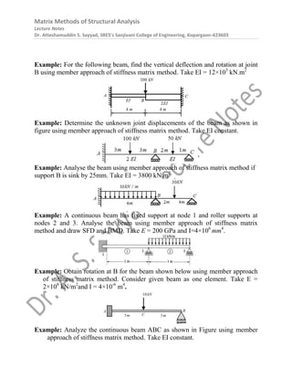 Matrix Methods of Structural Analysis
Lecture Notes
Dr. Atteshamuddin S. Sayyad, SRES’s Sanjivani College of Engineering, Kopargaon-423603
Example: For the following beam, find the vertical deflection and rotation at joint
B using member approach of stiffness matrix method. Take EI = 12×103
kN.m2
Example: Determine the unknown joint displacements of the beam as shown in
figure using member approach of stiffness matrix method. Take EI constant.
Example: Analyse the beam using member approach of stiffness matrix method if
support B is sink by 25mm. Take EI = 3800 kN.m2
Example: A continuous beam has fixed support at node 1 and roller supports at
nodes 2 and 3. Analyse the beam using member approach of stiffness matrix
method and draw SFD and BMD. Take E = 200 GPa and I=4×106
mm4
.
Example: Obtain rotation at B for the beam shown below using member approach
of stiffness matrix method. Consider given beam as one element. Take E =
2×108
kN/m2
and I = 4×10-6
m4
.
Example: Analyze the continuous beam ABC as shown in Figure using member
approach of stiffness matrix method. Take EI constant.
 