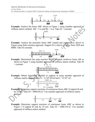 Matrix Methods of Structural Analysis
Lecture Notes
Dr. Atteshamuddin S. Sayyad, SRES’s Sanjivani College of Engineering, Kopargaon-423603
Example: Analyse the beam ABC shown in Figure 1 using member approach of
stiffness matrix method. AB = 3 m and BC = 6 m. Take EI = constant
Example: Analyse the prismatic beam ABC loaded and supported as shown in
Figure using finite element approach. Support B is sink by 25 mm. Draw SFD and
BMD. Take EI constant.
Example: Determined the prop reaction of the propped cantilever beam AB as
shown in Figure 1 using member approach of stiffness matrix method. Take EI
= constant
Example: Obtain fixed end moment at support A using member approach of
stiffness matrix method. Take E = 2×108
kN/m2
and I = 4×10-6
m4
.
Example: Determine support reactions of continuous beam ABC if support B sink
by 10 mm. Take EI = 6000 kN.m2
. Use member approach of stiffness matrix
method.
Example: Determine support reactions of continuous beam ABC as shown in
Figure 1 if support B sink by 10 mm. Take EI = 6000 kN.m2
. Use member
approach of stiffness matrix method.
 