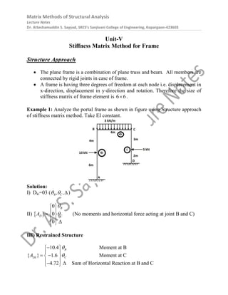 Matrix Methods of Structural Analysis
Lecture Notes
Dr. Atteshamuddin S. Sayyad, SRES’s Sanjivani College of Engineering, Kopargaon-423603
Unit-V
Stiffness Matrix Method for Frame
Structure Approach
 The plane frame is a combination of plane truss and beam. All members are
connected by rigid joints in case of frame.
 A frame is having three degrees of freedom at each node i.e. displacement in
x-direction, displacement in y-direction and rotation. Therefore the size of
stiffness matrix of frame element is 6 6
 .
Example 1: Analyze the portal frame as shown in figure using Structure approach
of stiffness matrix method. Take EI constant.
Solution:
I) Dki=03 ( B C
, ,
  )
II)  
0
0
0
B
D C
A


 
 
  
  
 
(No moments and horizontal force acting at joint B and C)
III) Restrained Structure
10.4 Moment at B
{ } 1.6 Moment at C
4.72 Sum of Horizontal Reaction at B and C
B
DL C
A



 
 
 
 
 
 
 
 
