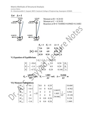 Matrix Methods of Structural Analysis
Lecture Notes
Dr. Atteshamuddin S. Sayyad, SRES’s Sanjivani College of Engineering, Kopargaon-423603
1
Let  
Moment at B = 0.24 EI
Moment at C = 0.24 EI
Reaction at B+C=0.048EI+0.096EI=0.144EI
 
5 6 2 0 0 24
K = EI 2 0 4 8 0 24
0 24 0 24 0 144
1 1 1
B C
B
C
. . .
. . .
. . .
 


 
 
 
  




 
V) Equation of Equilibrium
      
D DL
A A K D
 
5 6 2 0 0 2
0 10 4
0 1 6
0 4
4
2 0 4 8 0 24
0 24 0 24 0 4
2 4
7 1
B
C
. . .
EI .
.
. . .
.
. . .



     
     
  
     
     
 
    
 
 

 
  

1.0419 1.803 34.046
; ;
B C
rad rad m
EI EI EI
 
    
VI) Moment Calculations
9 6 0 8 0 0 24 18 604
14 4 1 6 0 0 24 4 562
1 0419
4 4 2 0 4 562
1
1 803
4 2 4 0 9 128
34 046
2 4 0 0 8 0 24 9 128
3 6 0 0 4 0 24 3 849
AB
BA
BC
CB
CD
DC
M . . . .
M . . . .
.
M .
EI .
M .
EI
.
M . . . .
M . . . .
      
      
 
      
 
      
  
      
 
 
     
 
 
     
     

   
 



 

 
 
 
 
 