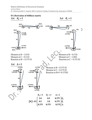 Matrix Methods of Structural Analysis
Lecture Notes
Dr. Atteshamuddin S. Sayyad, SRES’s Sanjivani College of Engineering, Kopargaon-423603
IV) Derivation of Stiffness matrix
1
B
Let   1
C
Let  
Moment at B = 2.0 EI Moment at B = 0.5 EI
Moment at C = 0.5 EI Moment at C = 2.0EI
Reaction at B = 0.375 EI Reaction at C = 0.375 EI
1
Let  
Moment at B = 0.375 EI
Moment at C = 0.375 EI
Reaction at B+C=0.375EI
 
2 0 0 5 0 375
1 1
K = EI 0 5 2 0 0 375
0 375 0 375 0 37
1
5
B C
B
C
. . .
. . .
. . .
 


 
 
 
 
 
   

 