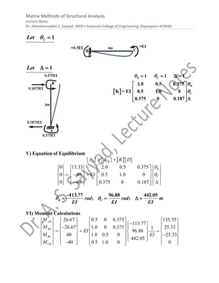 Matrix Methods of Structural Analysis
Lecture Notes
Dr. Atteshamuddin S. Sayyad, SRES’s Sanjivani College of Engineering, Kopargaon-423603
1
C
Let  
1
Let  
 
2 0 0 5 0 375
K = EI 0 5 1 0 0
0 375 0 0 187
1 1 1
B C
B
C
. . .
. .
. .
 


 
 
 
 



  

V) Equation of Equilibrium
      
D DL
A A K D
 
2 0 0 5 0 375
0
0 13 33
0 40
0 40
5 1 0 0
0 375 0 0 187
B
C
. . .
EI .
.
.
. .


     
     
  
     
     
 
 
 
 
 
 
     
113.77 96.88 442.05
; ;
B C
rad rad m
EI EI EI
 

   
VI) Moment Calculations
26 67 0 5 0 0 375 135 55
113 77
26 67 1 0 0 0 375 25 33
1
96 88
40 1 0 0 5 0 25 33
442 05
40 0 5 1 0 0 0
AB
BA
BC
CB
M . . . .
.
M . . . .
EI .
M . . .
EI
.
M . .
       

 
       

       
 
  
       
  
       
  
     

     
 
 