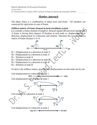 Matrix Methods of Structural Analysis
Lecture Notes
Dr. Atteshamuddin S. Sayyad, SRES’s Sanjivani College of Engineering, Kopargaon-423603
Member Approach
The plane frame is a combination of plane truss and beam. All members are
connected by rigid joints in case of frame.
Stiffness matrix of frame element in local coordinate system
Let consider a frame element of length L, flexural rigidity EI and axial rigidity AE.
A frame is having three degrees of freedom at each node i.e. displacement in x-
direction, displacement in y-direction and rotation. Therefore the size of stiffness
matrix of frame element is 6 6
 .
D1 = Displacement in x-direction at node A
D2= Displacement in y-direction at node A
D3 = Rotation at node A
D4 = Displacement in x-direction at node B
D5= Displacement in y-direction at node B
D6 = Rotation at node B
To derive the stiffness matrix, give the unit displacements at each node one by one
Unit displacement in x-direction at node 1
Unit displacement in y-direction at node 1
Unit rotation in z-direction at node 1
Unit displacement in x-direction at node 2
 