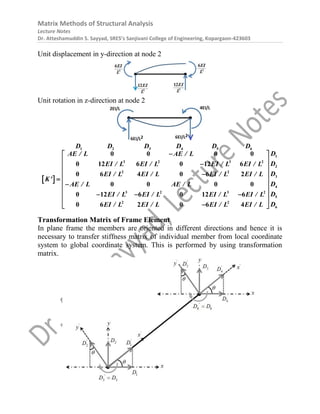 Matrix Methods of Structural Analysis
Lecture Notes
Dr. Atteshamuddin S. Sayyad, SRES’s Sanjivani College of Engineering, Kopargaon-423603
Unit displacement in y-direction at node 2
Unit rotation in z-direction at node 2
 
1 2 3 4 5 6
1
3 2 3 2
2
2 2
3
4
3 2 3 2
5
2 2
6
0 0 0 0
0 12 6 0 12 6
0 6 4 0 6 2
0 0 0 0
0 12 6 0 12 6
0 6 2 0 6 4
D D D D D D
D
AE / L AE / L
D
EI / L EI / L EI / L EI / L
D
EI / L EI / L EI / L EI / L
K'
D
AE / L AE / L
D
EI / L EI / L EI / L EI / L
D
EI / L EI / L EI / L EI / L

 
 

 
 

  

 
 
  
 

 
Transformation Matrix of Frame Element
In plane frame the members are oriented in different directions and hence it is
necessary to transfer stiffness matrix of individual member from local coordinate
system to global coordinate system. This is performed by using transformation
matrix.
 