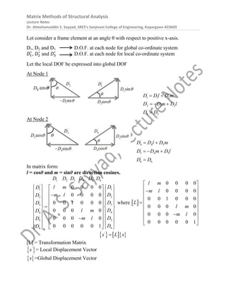 Matrix Methods of Structural Analysis
Lecture Notes
Dr. Atteshamuddin S. Sayyad, SRES’s Sanjivani College of Engineering, Kopargaon-423603
Let consider a frame element at an angle θ with respect to positive x-axis.
D1, D2 and D3 D.O.F. at each node for global co-ordinate system
𝐷1
′
, 𝐷2
′
and 𝐷3
′
D.O.F. at each node for local co-ordinate system
Let the local DOF be expressed into global DOF
At Node 1
'
1 1 2
'
2 1 2
'
3 3
D Dl D m
D D m D l
D D
 
  

At Node 2
'
4 4 5
'
5 4 5
'
6 6
D D l D m
D D m D l
D D
 
  

In matrix form:
l = cosθ and m = sinθ are direction cosines.
1 2 3 4 5 6
'
1
1
'
2
2
'
3
3
'
4
4
'
5
5
'
6
6
0 0 0 0
0 0 0 0
0 0 1 0 0 0
0 0 0 0
0 0 0 0
0 0 0 0 0 1
D D D D D D
D
l m
D
D
m l
D
D
D
D
l m
D
D
m l
D
D
D
   
 
   
 

   
 
   
 
 

   
 
   
 
   
 

   
 
    
 
where  
0 0 0 0
0 0 0 0
0 0 1 0 0 0
0 0 0 0
0 0 0 0
0 0 0 0 0 1
l m
m l
L
l m
m l
 
 

 
 
  
 
 

 
 
    
'
x L x

[L] = Transformation Matrix
 
'
x = Local Displacement Vector
 
x =Global Displacement Vector
 