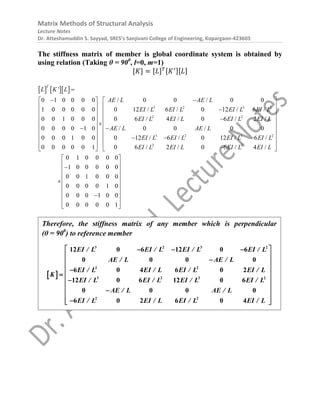 Matrix Methods of Structural Analysis
Lecture Notes
Dr. Atteshamuddin S. Sayyad, SRES’s Sanjivani College of Engineering, Kopargaon-423603
The stiffness matrix of member is global coordinate system is obtained by
using relation (Taking θ = 900
, l=0, m=1)
[𝐾] = [𝐿]𝑇[𝐾′][𝐿]
    
3 2 3 2
2 2
3 2 3 2
2 2
'
0 1 0 0 0 0 / 0 0 / 0 0
1 0 0 0 0 0 0 12 / 6 / 0 12 / 6 /
0 0 1 0 0 0 0 6 / 4 / 0 6 / 2 /
0 0 0 0 1 0 / 0 0 / 0 0
0 0 0 1 0 0 0 12 / 6 / 0 12 / 6 /
0 0 0 0 0 1 0 6 / 2 / 0 6 / 4 /
T
L K L
AE L AE L
EI L EI L EI L EI L
EI L EI L EI L EI L
AE L AE L
EI L EI L EI L EI L
EI L EI L EI L EI L

 
  
  
 
  

 
 
 
    
 

 
0 1 0 0 0 0
1 0 0 0 0 0
0 0 1 0 0 0
0 0 0 0 1 0
0 0 0 1 0 0
0 0 0 0 0 1

 
 
 
 
 
 
 
 
 
 

 
 
 
 
 

 
 
Therefore, the stiffness matrix of any member which is perpendicular
(θ = 900
) to reference member
 
3 2 3 2
2 2
3 2 3 2
2 2
12 0 6 12 0 6
0 0 0 0
6 0 4 6 0 2
12 0 6 12 0 6
0 0 0 0
6 0 2 6 0 4
EI / L EI / L EI / L EI / L
AE / L AE / L
EI / L EI / L EI / L EI / L
K
EI / L EI / L EI / L EI / L
AE / L AE / L
EI / L EI / L EI / L EI / L
 
  
 

 
 

  

 
 

 

 
 
 