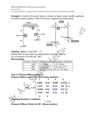 Matrix Methods of Structural Analysis
Lecture Notes
Dr. Atteshamuddin S. Sayyad, SRES’s Sanjivani College of Engineering, Kopargaon-423603
Example 1: Analyze the portal frame as shown in figure using member approach
of stiffness matrix method. Take EI constant. Neglect axial deformation.
Solution: Step 1: Total DOF = 12
(Three DOF at each node, two displacements and one rotation)
No. of elements: 03 (AB, BC, DC)
Discretization
Element Nodes Displacements Boundary conditions
1 AB 1,2,3,4,5,6 1=2=3=zero
2 BC 4,5,6,7,8,9 5=8=zero, 4=7
3 DC 10,11,12,7,8,9 10=11=12=zero
Step 2: Element Stiffness matrices
Element stiffness matrix for AB (Column member)
 
   
 
 
 
 

 

 

 
 
1 3 4 6
0.048 0.24 0.048 0.24 1
0.24 1.6 0.24 0.8 3
0.04 0.048 0
8 0.24 4
0.2
.24
0.2
4 0 4 1.6
.8 6
AB
K EI
Imposing Boundary Conditions
1=3=0
Element Stiffness Matrix for BC: (Beam member)
 