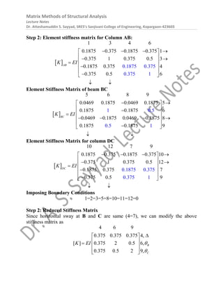 Matrix Methods of Structural Analysis
Lecture Notes
Dr. Atteshamuddin S. Sayyad, SRES’s Sanjivani College of Engineering, Kopargaon-423603
Step 2: Element stiffness matrix for Column AB:
 
1 3 4 6
0.1875 0.375 0.1875 0.375 1
0.375 1 0.375 0.5 3
0.1875 0.375 4
0.37
0.1875 0.375
0.375 1
5 0.5 6
AB
K EI
   
 
 
 
 

 

 

 
 
Element Stiffness Matrix of beam BC
 
5 6 8 9
0.0469 0.1875 0.0469 0.1875 5
0.1875 0.1875 6
0.0469 0.1875 0.0469 0.1875 8
0.1875 0.187
1 0.5
0.5 1
5 9
BC
K EI
 
 
 

 

 
   
 

 
 
Element Stiffness Matrix for column DC
 
10 12 7 9
0.1875 0.375 0.1875 0.375 10
0.375 1 0.375 0.5 12
0.1875 0.375 7
0.375 0
0.1875 0.375
0.375 1
.5 9
DC
K EI
   
 
 
 
 

 

 

 
 
Imposing Boundary Conditions
1=2=3=5=8=10=11=12=0
Step 2: Reduced Stiffness Matrix
Since horizontal sway at B and C are same (4=7), we can modify the above
stiffness matrix as
4 6 9
0.375 0.375 0.375 4,
[ ] 0.375 2 0.5 6,
0.375 0.5 2 9,
B
C
K EI 


 
 

 
 
 
 