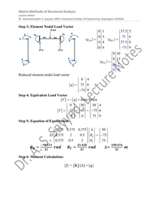 Matrix Methods of Structural Analysis
Lecture Notes
Dr. Atteshamuddin S. Sayyad, SRES’s Sanjivani College of Engineering, Kopargaon-423603
Step 3: Element Nodal Load Vector
0 1 37.5 5
0 3 6
{ } { }
4 37.5 8
0 6 9
0 10
0 12
{ }
7
9
75
0
75
0
0
AB BC
DC
q q
q
   
   
   
 
   
   
   
   
 
 
 
  
 
 



Reduced element nodal load vector
 
0 4
75 6
75 9
q
 
 
  
 

 
Step 4: Equivalent Load Vector
    Joint forces
F q
  
 
0 50 50 4
75 0 75 6
75 0 75 9
F
     
     
    
     
     
     
Step 5: Equation of Equilibrium
0.375 0.375 0.375 50
0.375 2 0.5 75
0.375 0.5 2 75
B
C
EI 


 
   
   
   
   
 
   
 
   
 
𝜽𝑩 =
−𝟕𝟖.𝟓𝟕𝟏
𝑬𝑰
𝒓𝒂𝒅 𝜽𝑪 =
𝟐𝟏.𝟒𝟐𝟖
𝑬𝑰
𝒓𝒂𝒅 ∆=
𝟏𝟗𝟎.𝟒𝟕𝟔
𝑬𝑰
𝒎
Step 6: Moment Calculations
{f} = [K]{Δ}+{q}
 
