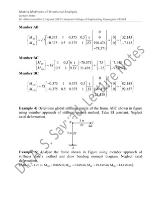 Matrix Methods of Structural Analysis
Lecture Notes
Dr. Atteshamuddin S. Sayyad, SRES’s Sanjivani College of Engineering, Kopargaon-423603
Member AB
0
0.375 1 0.375 0.5 0 0 32.143
1
0.375 0.5 0.375 1 190.476 0 7.143
78.571
AB
BA
M
EI
M EI
 
 

       
 
  
       
 
 
     
   
 

 
Member BC
1 0.5 6 78.571 75 7.143
1
0.5 1 9 21.428 75 92.857
BC
CB
M
EI
M EI

         
  
       
   
       
 
Member DC
0
0.375 1 0.375 0.5 0 0 82.143
1
0.375 0.5 0.375 1 190.476 0 92.857
21.428
DC
CD
M
EI
M EI
 
 

       
 
  
       
 

     
   
 
 
Example 4: Determine global stiffness matrix of the frame ABC shown in figure
using member approach of stiffness matrix method. Take EI constant. Neglect
axial deformation.
Example 5: Analyse the frame shown in Figure using member approach of
stiffness matrix method and draw bending moment diagram. Neglect axial
deformation.
(Ans. B AB BA BC CB
1.2/ EI, M 0.8kN.m,M 1.6kN.m, M 18.4kN.m, M 14.8kN.m
      )
 