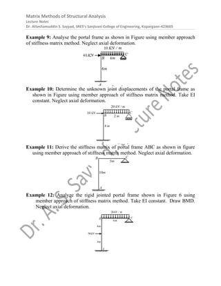 Matrix Methods of Structural Analysis
Lecture Notes
Dr. Atteshamuddin S. Sayyad, SRES’s Sanjivani College of Engineering, Kopargaon-423603
Example 9: Analyse the portal frame as shown in Figure using member approach
of stiffness matrix method. Neglect axial deformation.
Example 10: Determine the unknown joint displacements of the portal frame as
shown in Figure using member approach of stiffness matrix method. Take EI
constant. Neglect axial deformation.
Example 11: Derive the stiffness matrix of portal frame ABC as shown in figure
using member approach of stiffness matrix method. Neglect axial deformation.
Example 12: Analyze the rigid jointed portal frame shown in Figure 6 using
member approach of stiffness matrix method. Take EI constant. Draw BMD.
Neglect axial deformation.
 