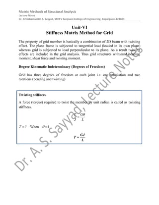 Matrix Methods of Structural Analysis
Lecture Notes
Dr. Atteshamuddin S. Sayyad, SRES’s Sanjivani College of Engineering, Kopargaon-423603
Unit-VI
Stiffness Matrix Method for Grid
The property of grid member is basically a combination of 2D beam with twisting
effect. The plane frame is subjected to tangential load (loaded in its own plane)
whereas grid is subjected to load perpendicular to its plane. As a result twisting
effects are included in the grid analysis. Thus grid structures withstand bending
moment, shear force and twisting moment.
Degree Kinematic Indeterminacy (Degrees of Freedom)
Grid has three degrees of freedom at each joint i.e. one translation and two
rotations (bending and twisting)
Twisting stiffness
A force (torque) required to twist the member by unit radian is called as twisting
stiffness.
T G
J L


When 1
T ? 
 
GJ
T
L

 