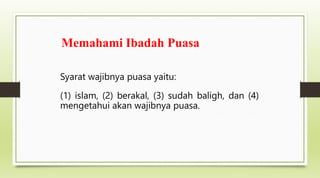 Memahami Ibadah Puasa
Syarat wajibnya puasa yaitu:
(1) islam, (2) berakal, (3) sudah baligh, dan (4)
mengetahui akan wajibnya puasa.
 