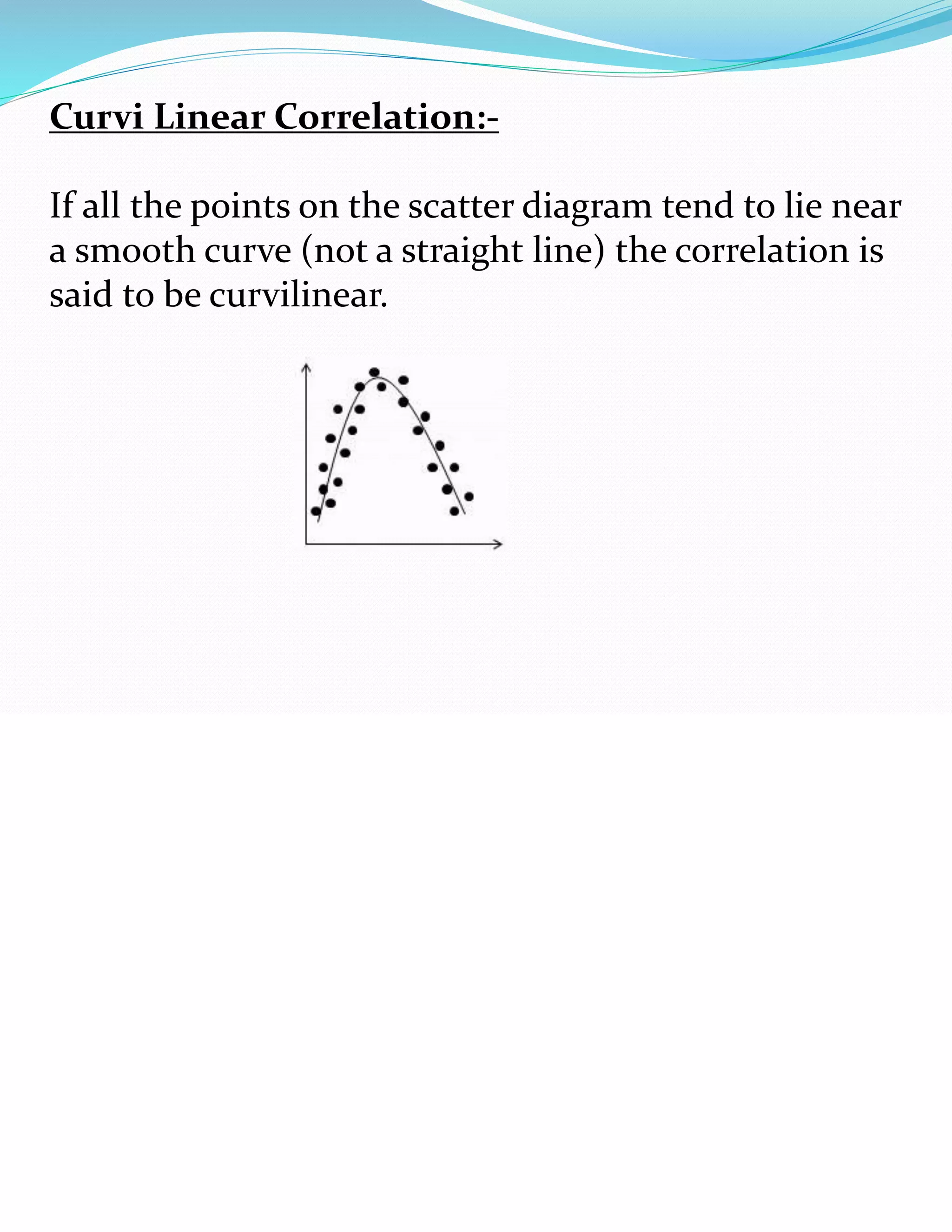 Curvi Linear Correlation:-
If all the points on the scatter diagram tend to lie near
a smooth curve (not a straight line) the correlation is
said to be curvilinear.
 