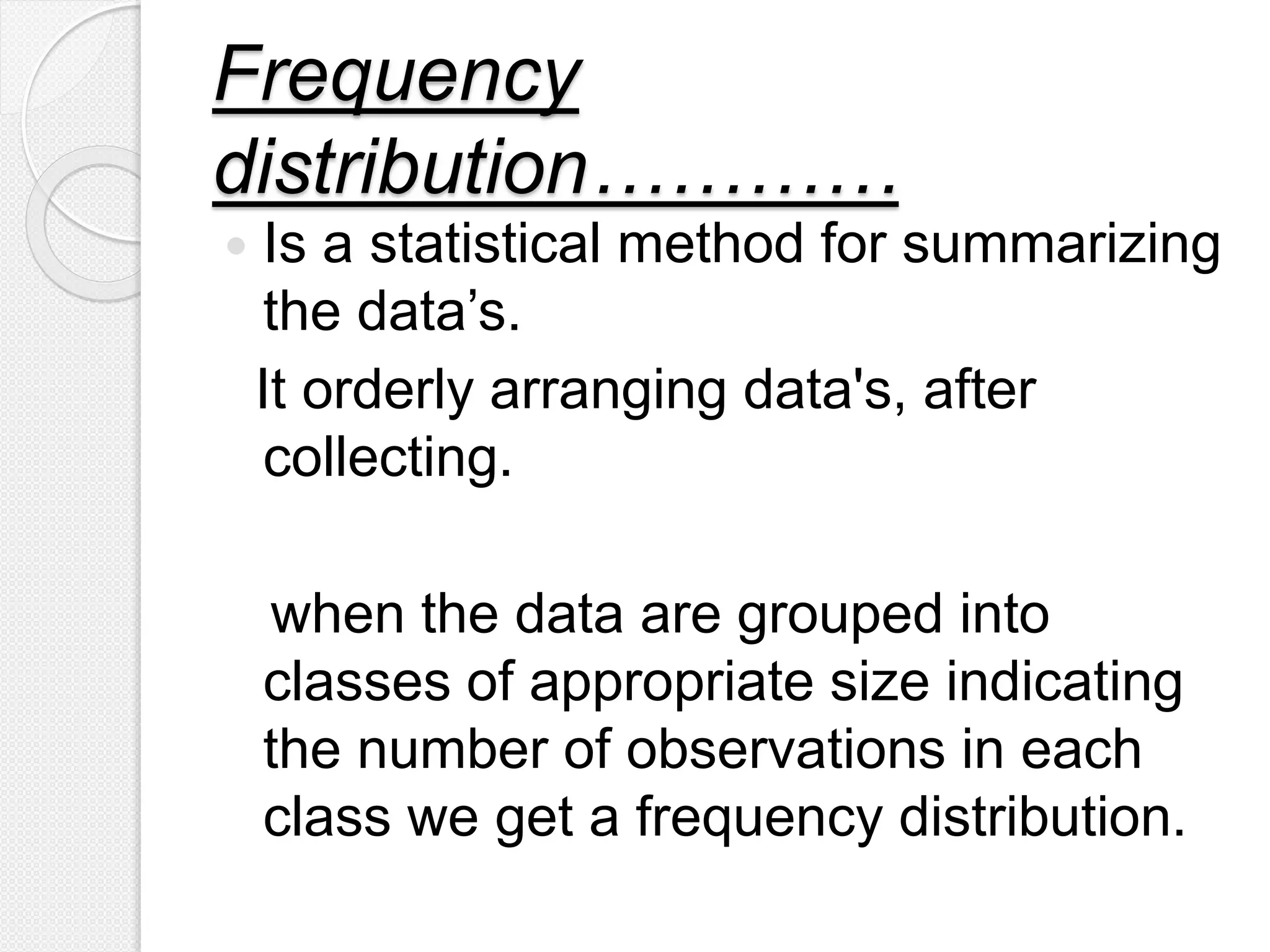 Frequency
distribution…………
 Is a statistical method for summarizing
the data’s.
It orderly arranging data's, after
collecting.
when the data are grouped into
classes of appropriate size indicating
the number of observations in each
class we get a frequency distribution.
 