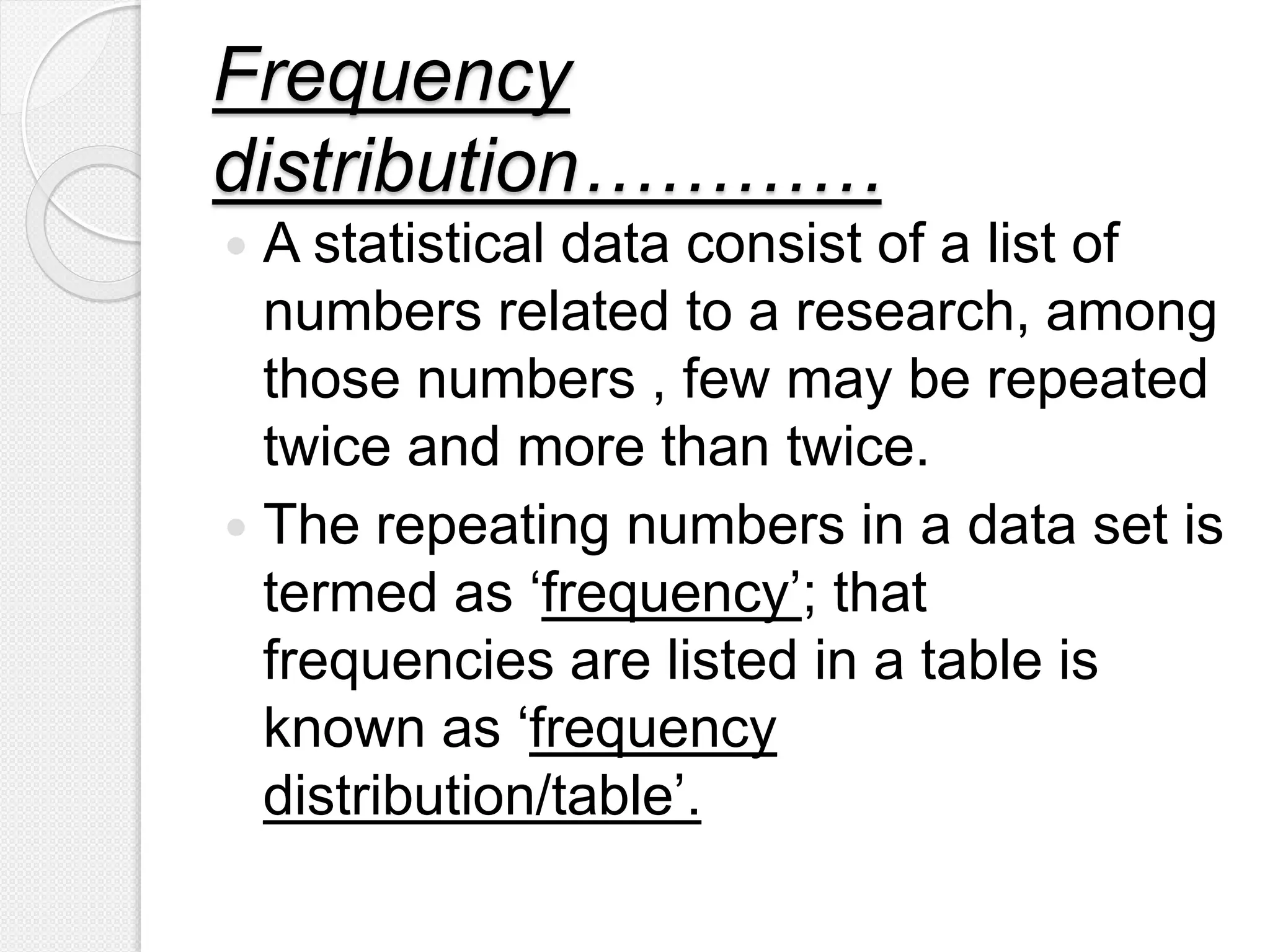 Frequency
distribution…………
 A statistical data consist of a list of
numbers related to a research, among
those numbers , few may be repeated
twice and more than twice.
 The repeating numbers in a data set is
termed as ‘frequency’; that
frequencies are listed in a table is
known as ‘frequency
distribution/table’.
 