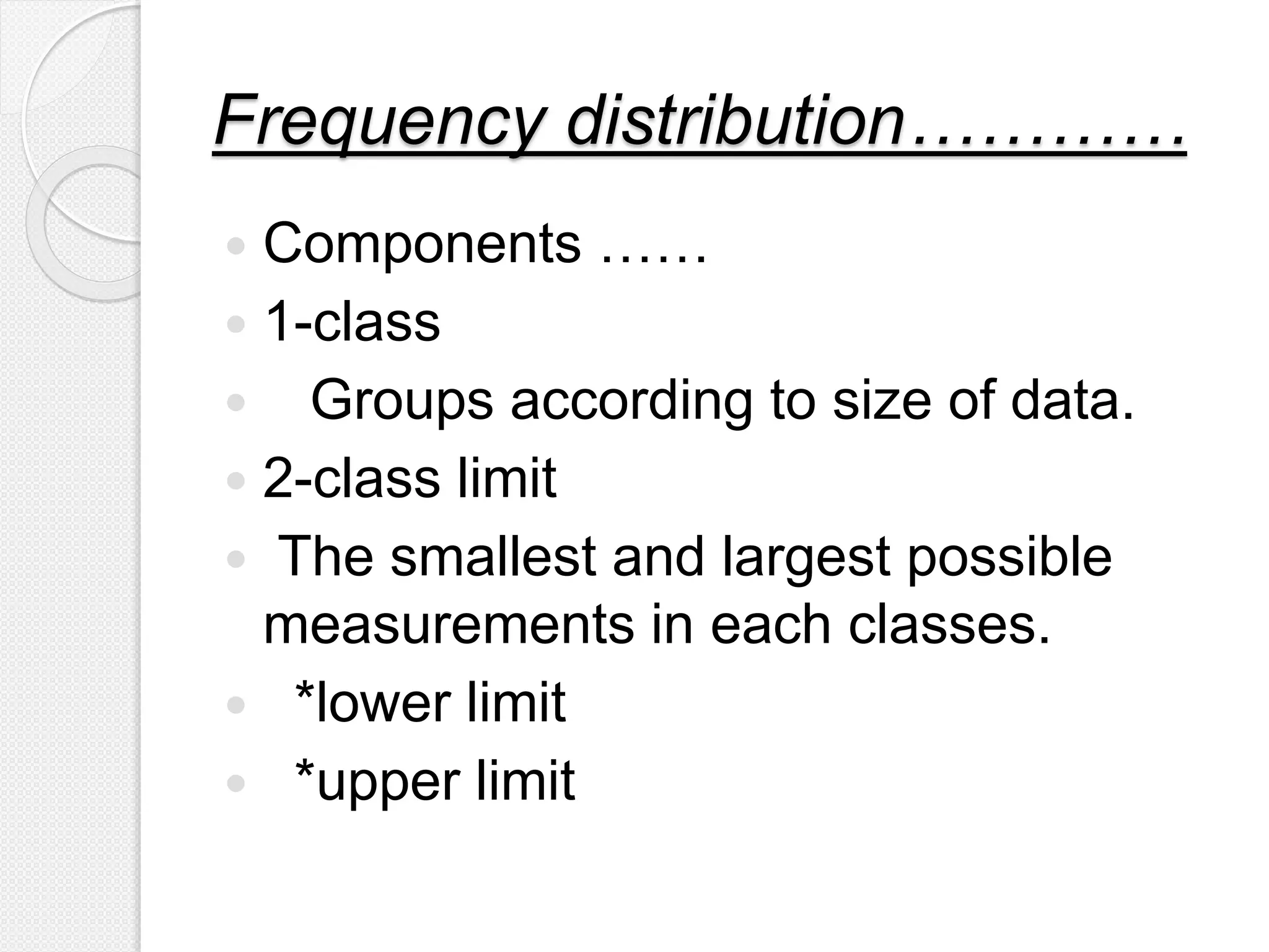 Frequency distribution…………
 Components ……
 1-class
 Groups according to size of data.
 2-class limit
 The smallest and largest possible
measurements in each classes.
 *lower limit
 *upper limit
 