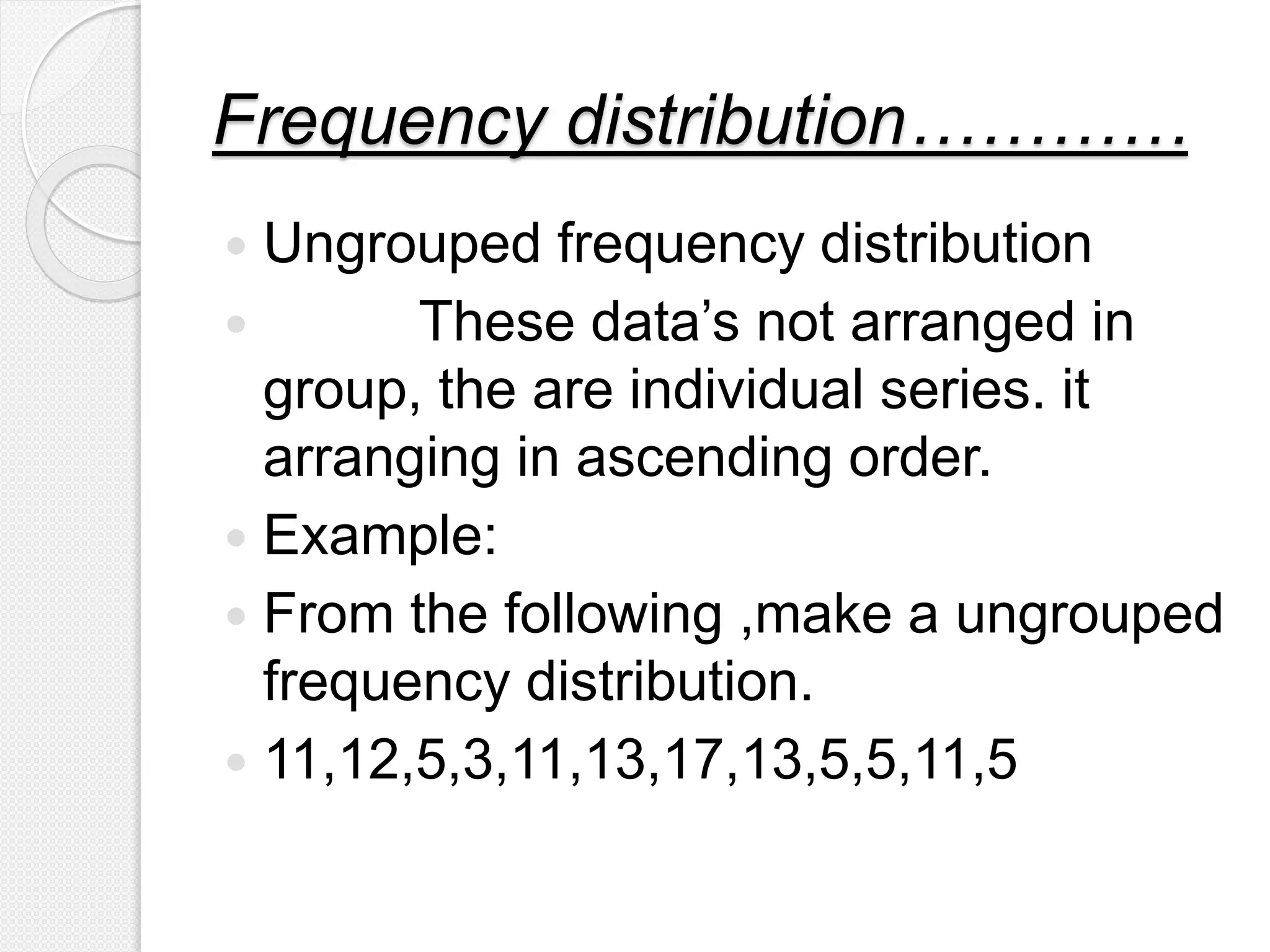 Frequency distribution…………
 Ungrouped frequency distribution
 These data’s not arranged in
group, the are individual series. it
arranging in ascending order.
 Example:
 From the following ,make a ungrouped
frequency distribution.
 11,12,5,3,11,13,17,13,5,5,11,5
 