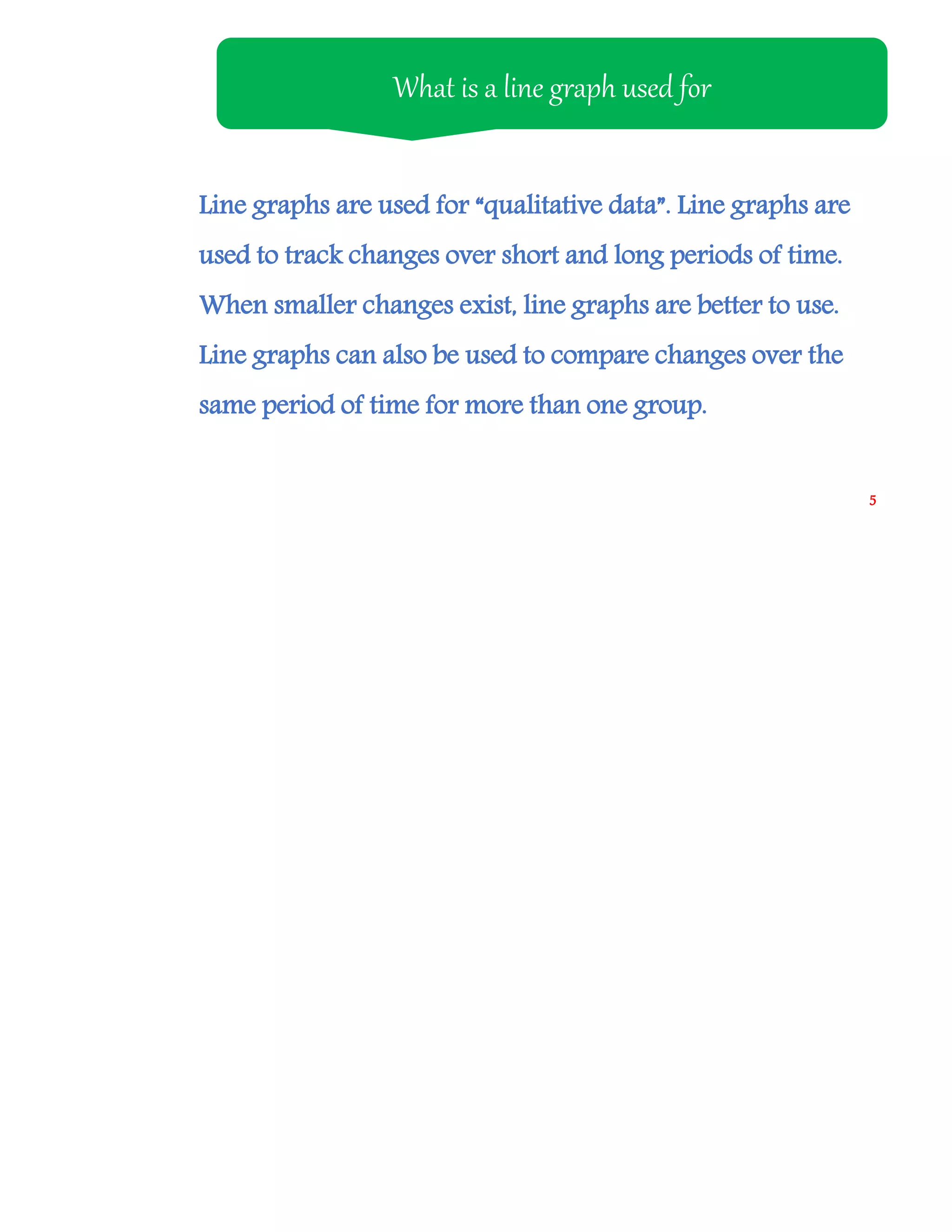 Line graphs are used for “qualitative data”. Line graphs are
used to track changes over short and long periods of time.
When smaller changes exist, line graphs are better to use.
Line graphs can also be used to compare changes over the
same period of time for more than one group.
What is a line graph used for
5
 