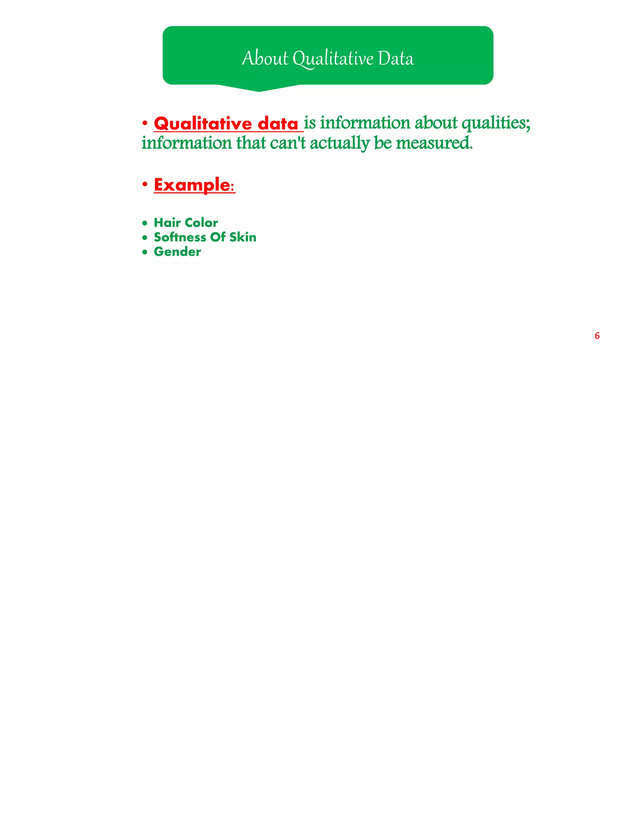 • Qualitative data is information about qualities;
information that can't actually be measured.
• Example:
 Hair Color
 Softness Of Skin
 Gender
About Qualitative Data
6
 