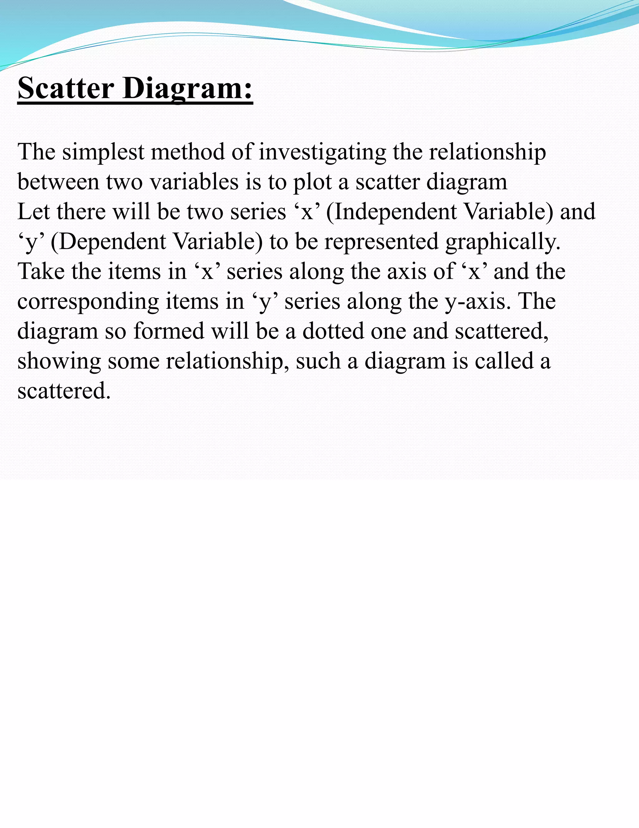 Scatter Diagram:
The simplest method of investigating the relationship
between two variables is to plot a scatter diagram
Let there will be two series ‘x’ (Independent Variable) and
‘y’ (Dependent Variable) to be represented graphically.
Take the items in ‘x’ series along the axis of ‘x’ and the
corresponding items in ‘y’ series along the y-axis. The
diagram so formed will be a dotted one and scattered,
showing some relationship, such a diagram is called a
scattered.
 