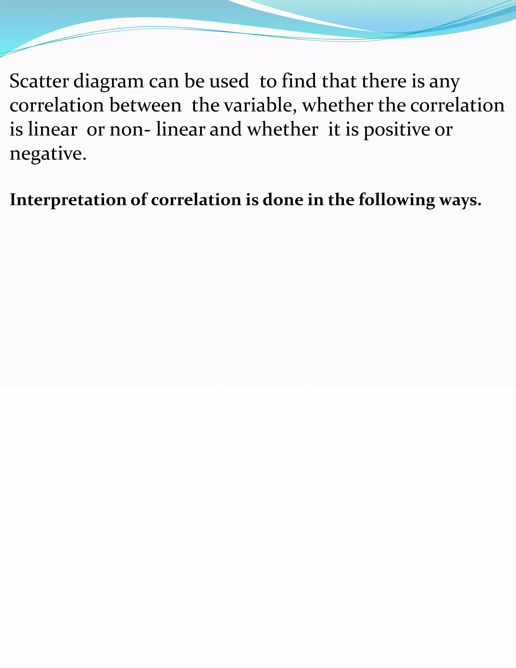 Scatter diagram can be used to find that there is any
correlation between the variable, whether the correlation
is linear or non- linear and whether it is positive or
negative.
Interpretation of correlation is done in the following ways.
 