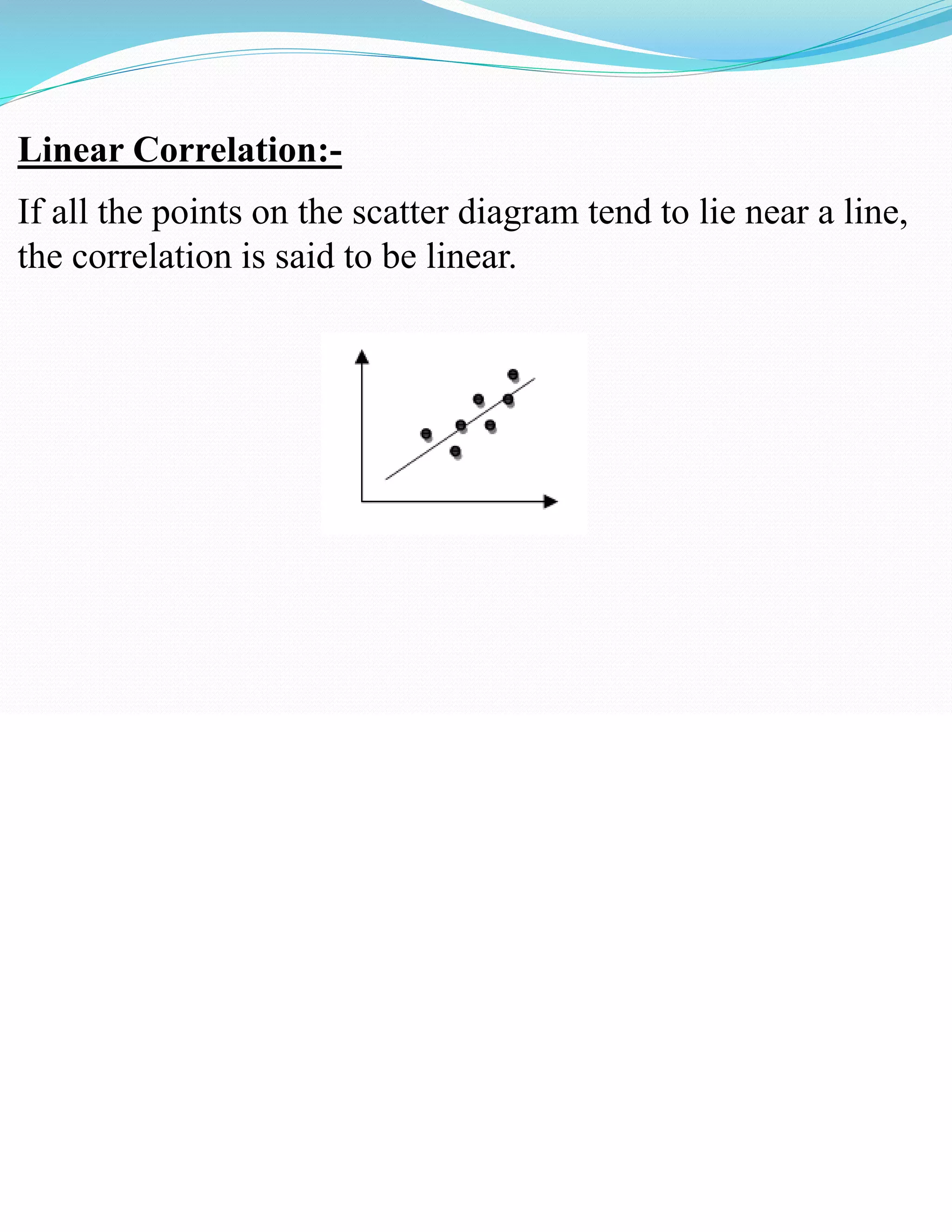 Linear Correlation:-
If all the points on the scatter diagram tend to lie near a line,
the correlation is said to be linear.
 