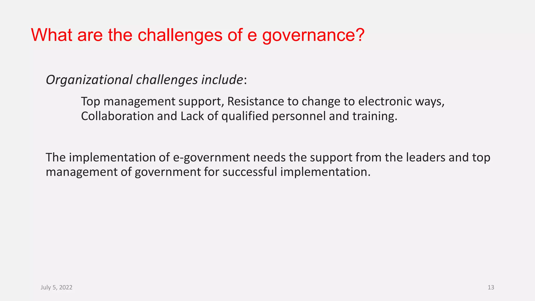 What are the challenges of e governance?
Organizational challenges include:
Top management support, Resistance to change to electronic ways,
Collaboration and Lack of qualified personnel and training.
The implementation of e-government needs the support from the leaders and top
management of government for successful implementation.
July 5, 2022 13
 