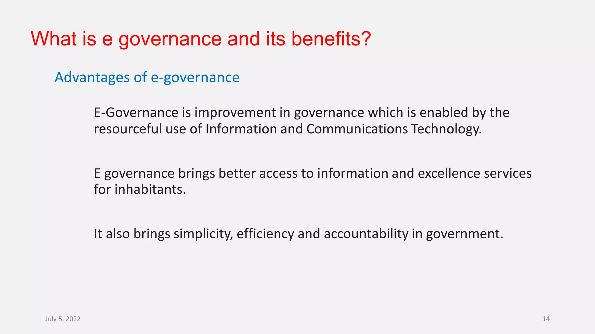 What is e governance and its benefits?
Advantages of e-governance
E-Governance is improvement in governance which is enabled by the
resourceful use of Information and Communications Technology.
E governance brings better access to information and excellence services
for inhabitants.
It also brings simplicity, efficiency and accountability in government.
July 5, 2022 14
 