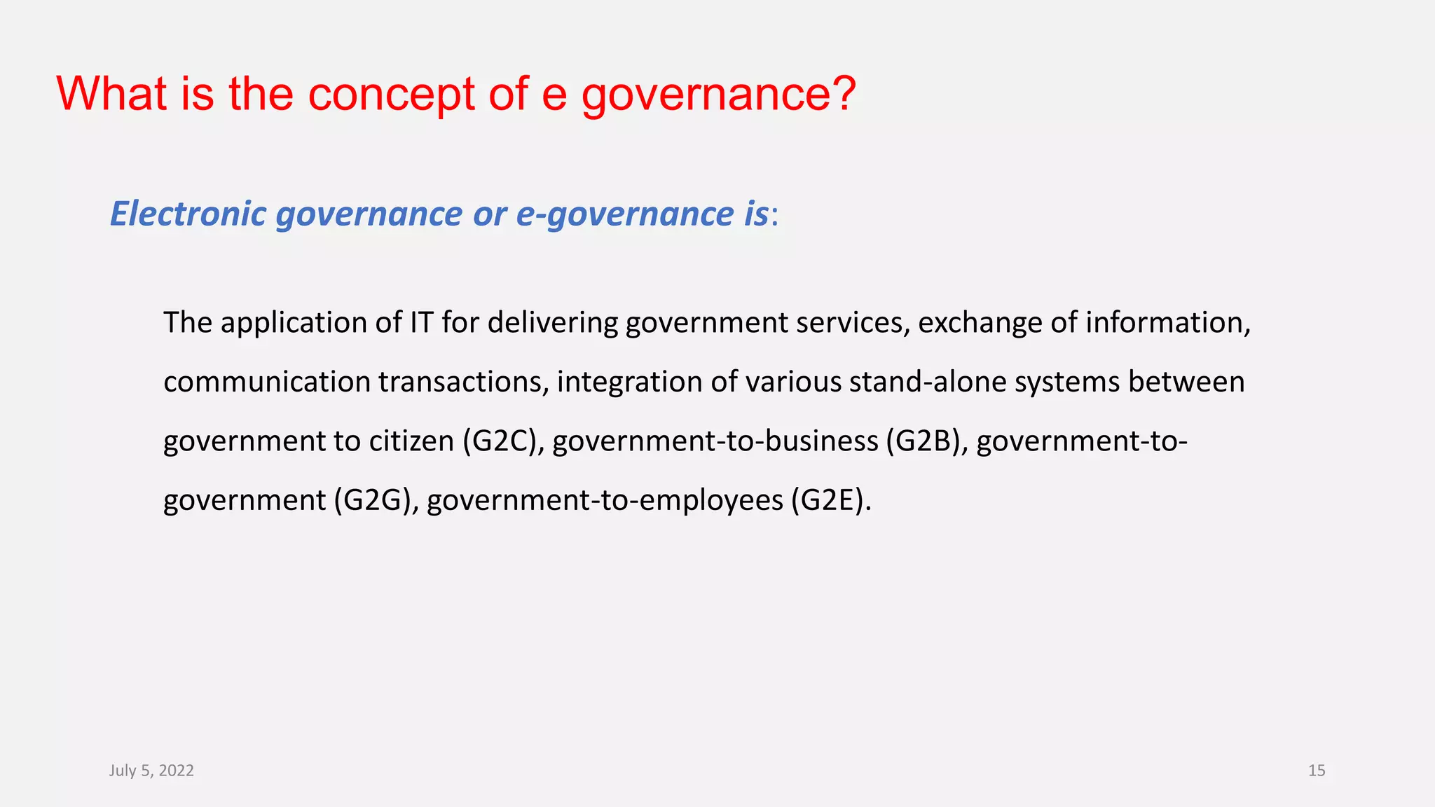What is the concept of e governance?
Electronic governance or e-governance is:
The application of IT for delivering government services, exchange of information,
communication transactions, integration of various stand-alone systems between
government to citizen (G2C), government-to-business (G2B), government-to-
government (G2G), government-to-employees (G2E).
July 5, 2022 15
 