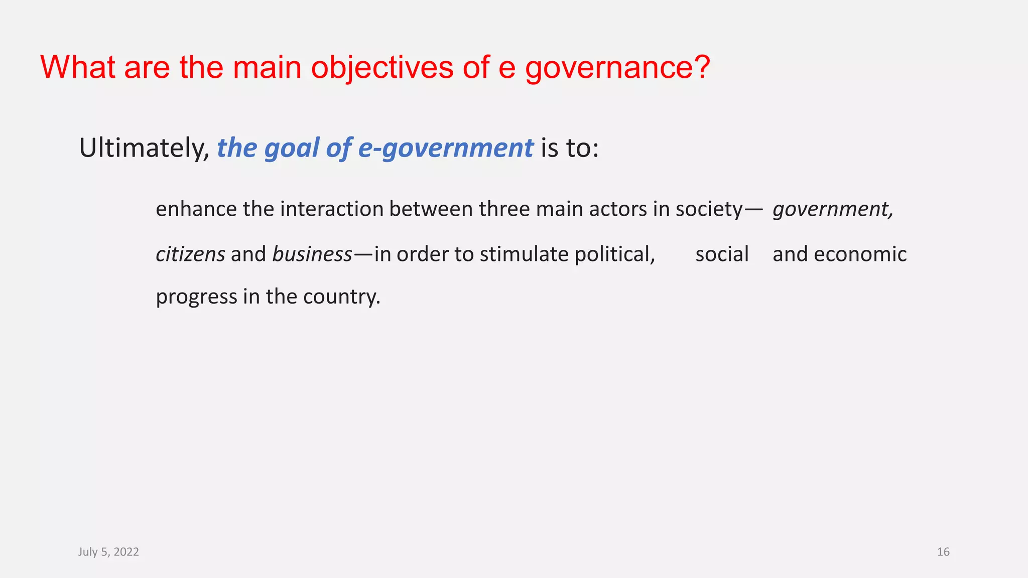 What are the main objectives of e governance?
Ultimately, the goal of e-government is to:
enhance the interaction between three main actors in society— government,
citizens and business—in order to stimulate political, social and economic
progress in the country.
July 5, 2022 16
 