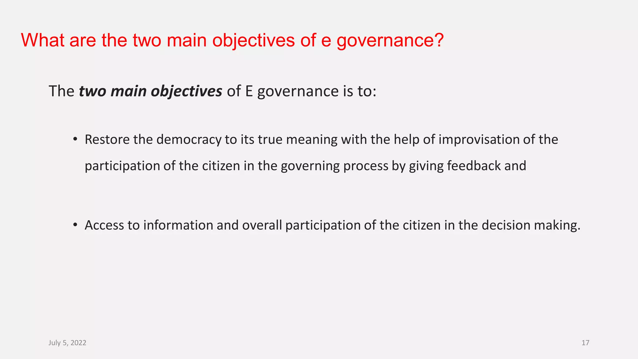 What are the two main objectives of e governance?
The two main objectives of E governance is to:
• Restore the democracy to its true meaning with the help of improvisation of the
participation of the citizen in the governing process by giving feedback and
• Access to information and overall participation of the citizen in the decision making.
July 5, 2022 17
 