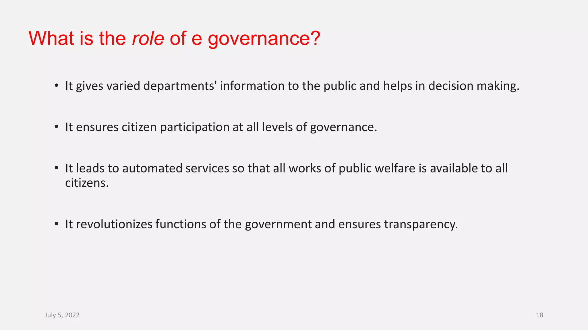 What is the role of e governance?
• It gives varied departments' information to the public and helps in decision making.
• It ensures citizen participation at all levels of governance.
• It leads to automated services so that all works of public welfare is available to all
citizens.
• It revolutionizes functions of the government and ensures transparency.
July 5, 2022 18
 