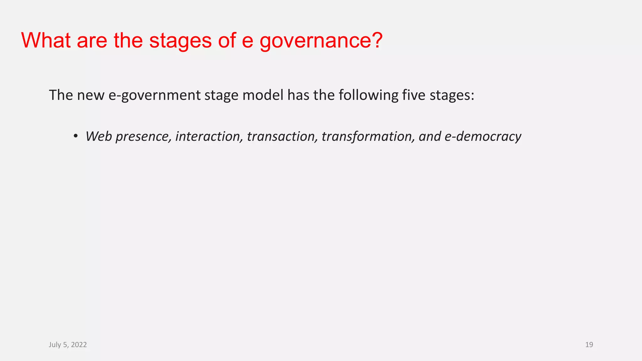 What are the stages of e governance?
The new e-government stage model has the following five stages:
• Web presence, interaction, transaction, transformation, and e-democracy
July 5, 2022 19
 