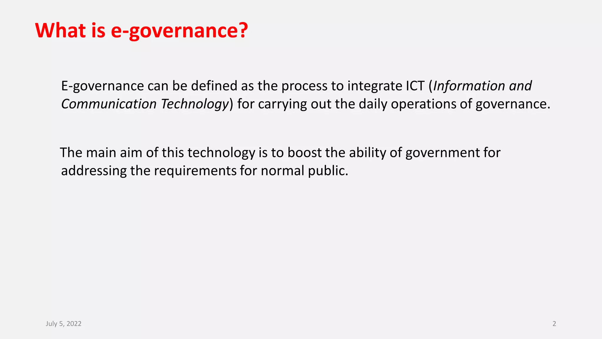 What is e-governance?
E-governance can be defined as the process to integrate ICT (Information and
Communication Technology) for carrying out the daily operations of governance.
The main aim of this technology is to boost the ability of government for
addressing the requirements for normal public.
July 5, 2022 2
 