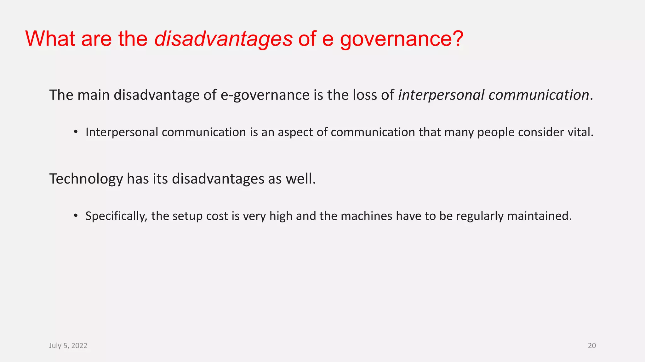 What are the disadvantages of e governance?
The main disadvantage of e-governance is the loss of interpersonal communication.
• Interpersonal communication is an aspect of communication that many people consider vital.
Technology has its disadvantages as well.
• Specifically, the setup cost is very high and the machines have to be regularly maintained.
July 5, 2022 20
 