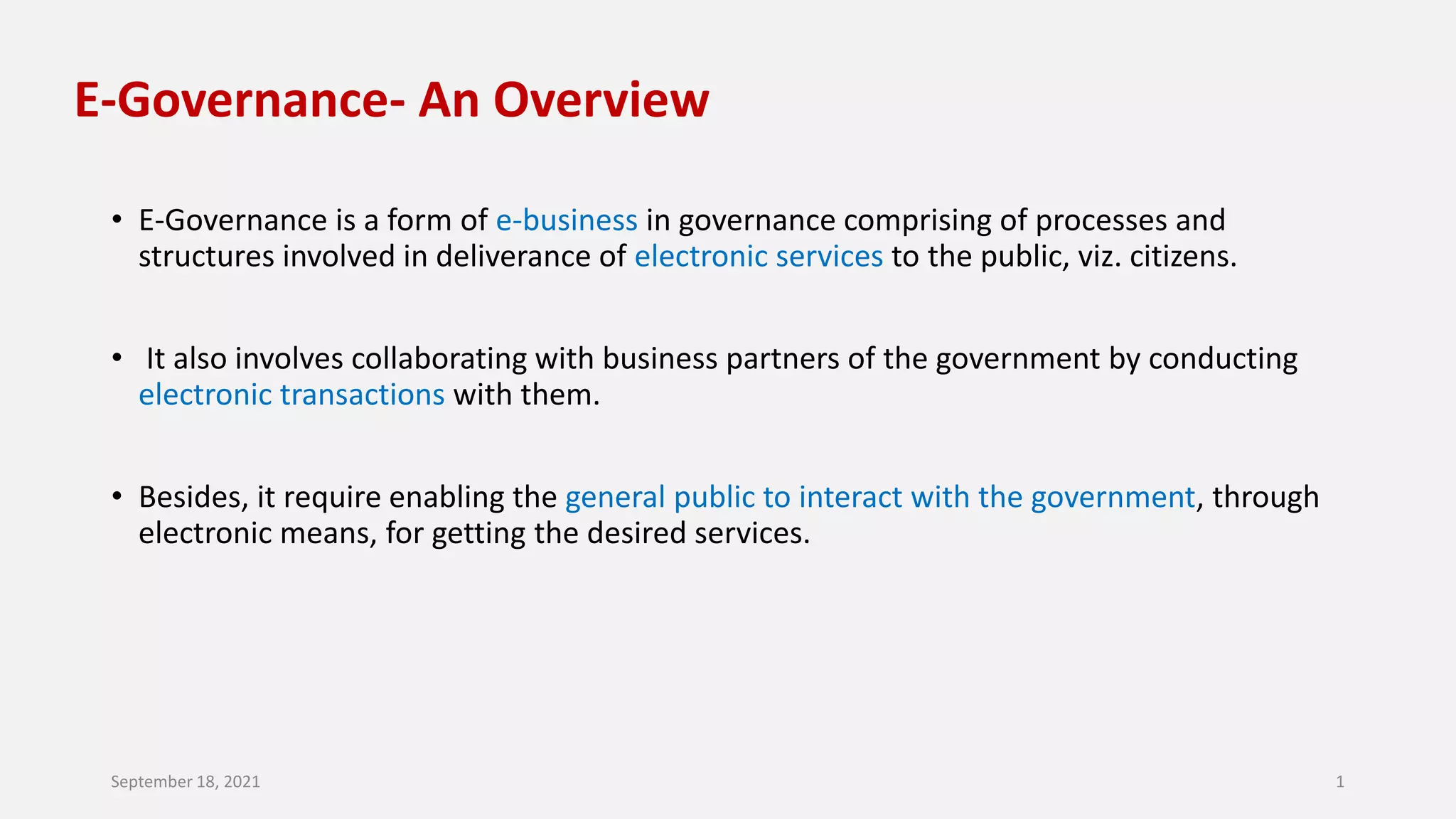 E-Governance- An Overview
• E-Governance is a form of e-business in governance comprising of processes and
structures involved in deliverance of electronic services to the public, viz. citizens.
• It also involves collaborating with business partners of the government by conducting
electronic transactions with them.
• Besides, it require enabling the general public to interact with the government, through
electronic means, for getting the desired services.
September 18, 2021 1
 